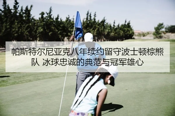 帕斯特尔尼亚克八年续约留守波士顿棕熊队 冰球忠诚的典范与冠军雄心